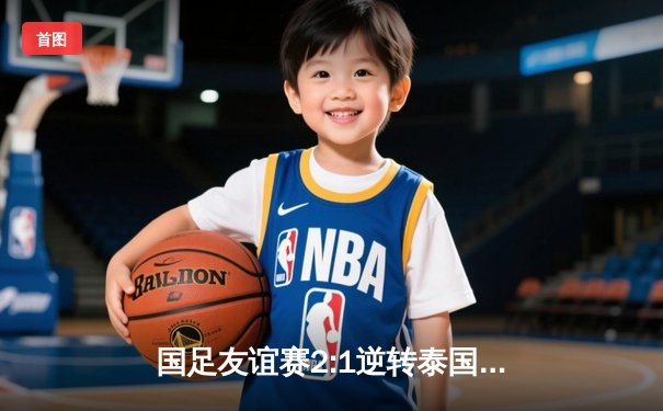 国足友谊赛2:1逆转泰国，武磊传射建功张玉宁替补绝杀